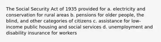 The Social Security Act of 1935 provided for a. electricity and conservation for rural areas b. pensions for older people, the blind, and other categories of citizens c. assistance for low-income public housing and social services d. unemployment and disability insurance for workers