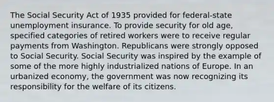 The Social Security Act of 1935 provided for federal-state unemployment insurance. To provide security for old age, specified categories of retired workers were to receive regular payments from Washington. Republicans were strongly opposed to Social Security. Social Security was inspired by the example of some of the more highly industrialized nations of Europe. In an urbanized economy, the government was now recognizing its responsibility for the welfare of its citizens.