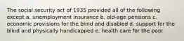 The social security act of 1935 provided all of the following except a. unemployment insurance b. old-age pensions c. economic provisions for the blind and disabled d. support for the blind and physically handicapped e. health care for the poor