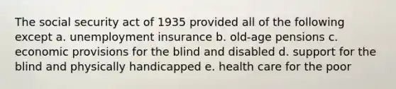 The social security act of 1935 provided all of the following except a. unemployment insurance b. old-age pensions c. economic provisions for the blind and disabled d. support for the blind and physically handicapped e. health care for the poor