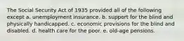 The Social Security Act of 1935 provided all of the following except a. unemployment insurance. b. support for the blind and physically handicapped. c. economic provisions for the blind and disabled. d. health care for the poor. e. old-age pensions.