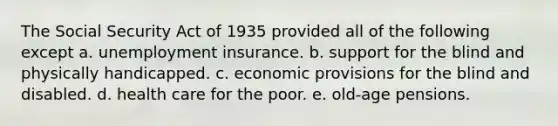 The Social Security Act of 1935 provided all of the following except a. unemployment insurance. b. support for the blind and physically handicapped. c. economic provisions for the blind and disabled. d. health care for the poor. e. old-age pensions.