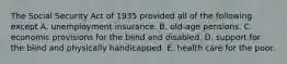 The Social Security Act of 1935 provided all of the following except A. unemployment insurance. B. old-age pensions. C. economic provisions for the blind and disabled. D. support for the blind and physically handicapped. E. health care for the poor.