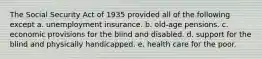 The Social Security Act of 1935 provided all of the following except a. unemployment insurance. b. old-age pensions. c. economic provisions for the blind and disabled. d. support for the blind and physically handicapped. e. health care for the poor.