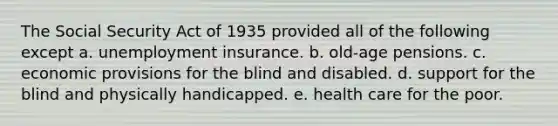 The Social Security Act of 1935 provided all of the following except a. unemployment insurance. b. old-age pensions. c. economic provisions for the blind and disabled. d. support for the blind and physically handicapped. e. health care for the poor.