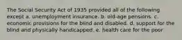 The Social Security Act of 1935 provided all of the following except a. unemployment insurance. b. old-age pensions. c. economic provisions for the blind and disabled. d. support for the blind and physically handicapped. e. health care for the poor