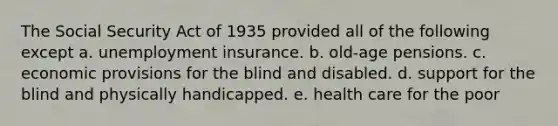 The Social Security Act of 1935 provided all of the following except a. unemployment insurance. b. old-age pensions. c. economic provisions for the blind and disabled. d. support for the blind and physically handicapped. e. health care for the poor