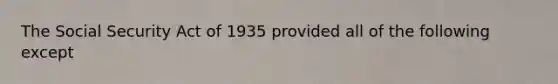 The Social Security Act of 1935 provided all of the following except