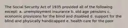 The Social Security Act of 1935 provided all of the following except: a. unemployment insurance b. old-age pensions c. economic provisions for the blind and disabled d. support for the blind and physically handicapped e. health care for the poor