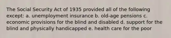 The Social Security Act of 1935 provided all of the following except: a. unemployment insurance b. old-age pensions c. economic provisions for the blind and disabled d. support for the blind and physically handicapped e. health care for the poor