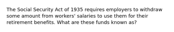 The Social Security Act of 1935 requires employers to withdraw some amount from workers' salaries to use them for their retirement benefits. What are these funds known as?