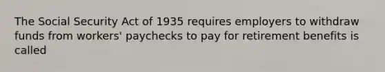 The Social Security Act of 1935 requires employers to withdraw funds from workers' paychecks to pay for retirement benefits is called