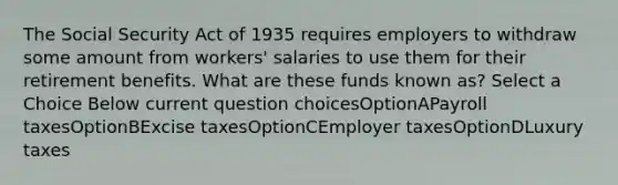 The Social Security Act of 1935 requires employers to withdraw some amount from workers' salaries to use them for their retirement benefits. What are these funds known as? Select a Choice Below current question choicesOptionAPayroll taxesOptionBExcise taxesOptionCEmployer taxesOptionDLuxury taxes