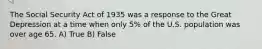 The Social Security Act of 1935 was a response to the Great Depression at a time when only 5% of the U.S. population was over age 65. A) True B) False