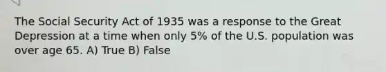 The Social Security Act of 1935 was a response to the Great Depression at a time when only 5% of the U.S. population was over age 65. A) True B) False