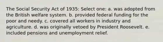 The Social Security Act of 1935: Select one: a. was adopted from the British welfare system. b. provided federal funding for the poor and needy. c. covered all workers in industry and agriculture. d. was originally vetoed by President Roosevelt. e. included pensions and unemployment relief.