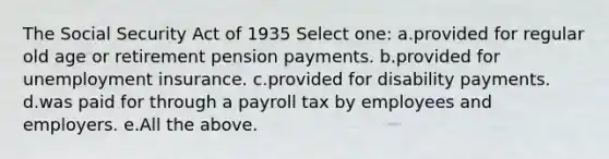 The Social Security Act of 1935 Select one: a.provided for regular old age or retirement pension payments. b.provided for unemployment insurance. c.provided for disability payments. d.was paid for through a payroll tax by employees and employers. e.All the above.