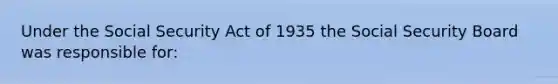 Under the Social Security Act of 1935 the Social Security Board was responsible for: