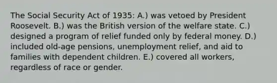 The Social Security Act of 1935: A.) was vetoed by President Roosevelt. B.) was the British version of the welfare state. C.) designed a program of relief funded only by federal money. D.) included old-age pensions, unemployment relief, and aid to families with dependent children. E.) covered all workers, regardless of race or gender.