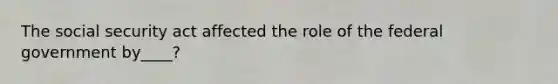 The social security act affected the role of the federal government by____?