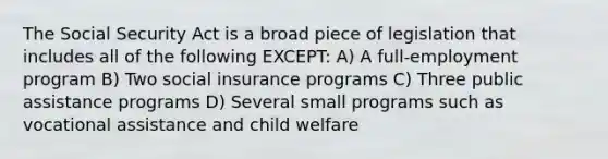 The Social Security Act is a broad piece of legislation that includes all of the following EXCEPT: A) A full-employment program B) Two social insurance programs C) Three public assistance programs D) Several small programs such as vocational assistance and child welfare