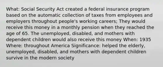 What: Social Security Act created a federal insurance program based on the automatic collection of taxes from employees and employers throughout people's working careers; They would receive this money in a monthly pension when they reached the age of 65. The unemployed, disabled, and mothers with dependent children would also receive this money When: 1935 Where: throughout America Significance: helped the elderly, unemployed, disabled, and mothers with dependent children survive in the modern society