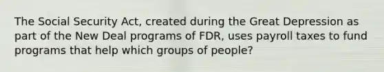 The Social Security Act, created during the Great Depression as part of the New Deal programs of FDR, uses payroll taxes to fund programs that help which groups of people?