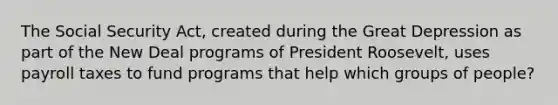 The Social Security Act, created during the Great Depression as part of the New Deal programs of President Roosevelt, uses payroll taxes to fund programs that help which groups of people?