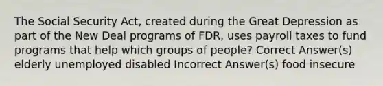 The Social Security Act, created during the Great Depression as part of the New Deal programs of FDR, uses payroll taxes to fund programs that help which groups of people? Correct Answer(s) elderly unemployed disabled Incorrect Answer(s) food insecure