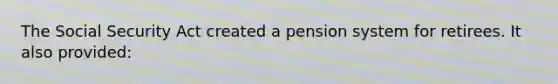 The Social Security Act created a pension system for retirees. It also provided: