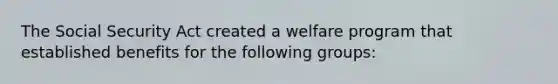 The Social Security Act created a welfare program that established benefits for the following groups: