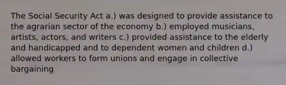 The Social Security Act a.) was designed to provide assistance to the agrarian sector of the economy b.) employed musicians, artists, actors, and writers c.) provided assistance to the elderly and handicapped and to dependent women and children d.) allowed workers to form unions and engage in collective bargaining