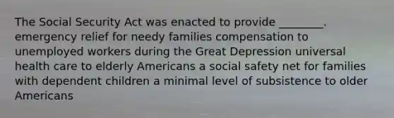 The Social Security Act was enacted to provide ________. emergency relief for needy families compensation to unemployed workers during the Great Depression universal health care to elderly Americans a social safety net for families with dependent children a minimal level of subsistence to older Americans