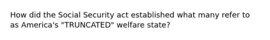 How did the Social Security act established what many refer to as America's "TRUNCATED" welfare state?