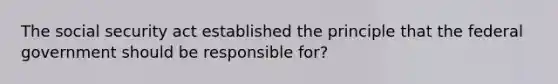The social security act established the principle that the federal government should be responsible for?