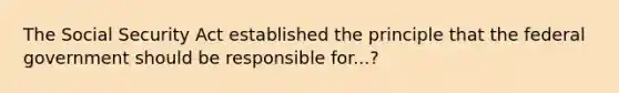 The Social Security Act established the principle that the federal government should be responsible for...?