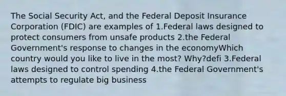 The Social Security Act, and the Federal Deposit Insurance Corporation (FDIC) are examples of 1.Federal laws designed to protect consumers from unsafe products 2.the Federal Government's response to changes in the economyWhich country would you like to live in the most? Why?defi 3.Federal laws designed to control spending 4.the Federal Government's attempts to regulate big business