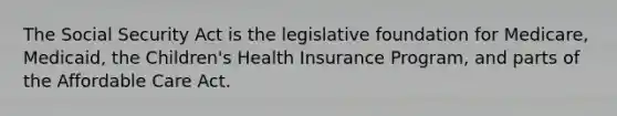 The Social Security Act is the legislative foundation for Medicare, Medicaid, the Children's Health Insurance Program, and parts of the Affordable Care Act.