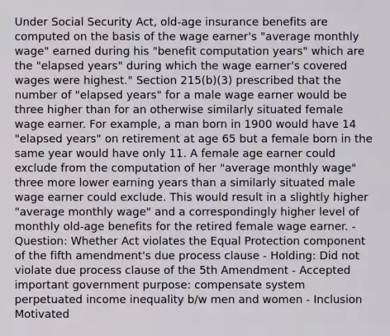 Under Social Security Act, old-age insurance benefits are computed on the basis of the wage earner's "average monthly wage" earned during his "benefit computation years" which are the "elapsed years" during which the wage earner's covered wages were highest." Section 215(b)(3) prescribed that the number of "elapsed years" for a male wage earner would be three higher than for an otherwise similarly situated female wage earner. For example, a man born in 1900 would have 14 "elapsed years" on retirement at age 65 but a female born in the same year would have only 11. A female age earner could exclude from the computation of her "average monthly wage" three more lower earning years than a similarly situated male wage earner could exclude. This would result in a slightly higher "average monthly wage" and a correspondingly higher level of monthly old-age benefits for the retired female wage earner. - Question: Whether Act violates the Equal Protection component of the fifth amendment's due process clause - Holding: Did not violate due process clause of the 5th Amendment - Accepted important government purpose: compensate system perpetuated income inequality b/w men and women - Inclusion Motivated