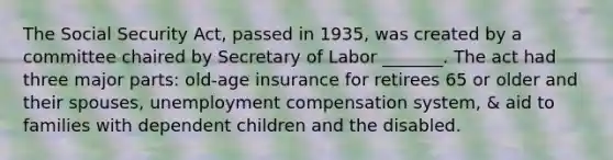 The Social Security Act, passed in 1935, was created by a committee chaired by Secretary of Labor _______. The act had three major parts: old-age insurance for retirees 65 or older and their spouses, unemployment compensation system, & aid to families with dependent children and the disabled.