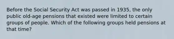 Before the Social Security Act was passed in 1935, the only public old-age pensions that existed were limited to certain groups of people. Which of the following groups held pensions at that time?