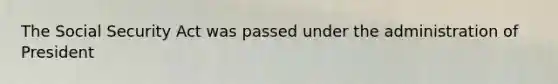 The Social Security Act was passed under the administration of President