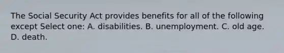 The Social Security Act provides benefits for all of the following except Select one: A. disabilities. B. unemployment. C. old age. D. death.