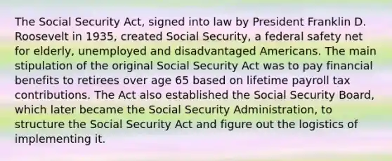 The Social Security Act, signed into law by President Franklin D. Roosevelt in 1935, created Social Security, a federal safety net for elderly, unemployed and disadvantaged Americans. The main stipulation of the original Social Security Act was to pay financial benefits to retirees over age 65 based on lifetime payroll tax contributions. The Act also established the Social Security Board, which later became the Social Security Administration, to structure the Social Security Act and figure out the logistics of implementing it.