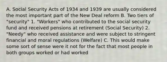 A. Social Security Acts of 1934 and 1939 are usually considered the most important part of the New Deal reform B. Two tiers of "security" 1. "Workers" who contributed to the social security fund and received pensions at retirement (Social Security) 2. "Needy" who received assistance and were subject to stringent financial and moral regulations (Welfare) C. This would make some sort of sense were it not for the fact that most people in both groups worked or had worked