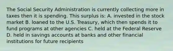 The Social Security Administration is currently collecting more in taxes then it is spending. This surplus​ is: A. invested in the stock market B. loaned to the U.S.​ Treasury, which then spends it to fund programs at other agencies C. held at the Federal Reserve D. held in savings accounts at banks and other financial institutions for future recipients