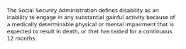 The Social Security Administration defines disability as an inability to engage in any substantial gainful activity because of a medically determinable physical or mental impairment that is expected to result in death, or that has tasted for a continuous 12 months.