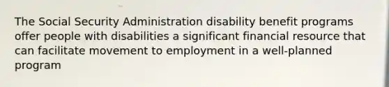 The Social Security Administration disability benefit programs offer people with disabilities a significant financial resource that can facilitate movement to employment in a well-planned program