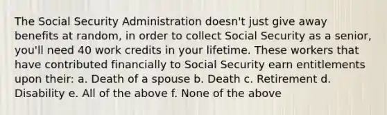 The Social Security Administration doesn't just give away benefits at random, in order to collect Social Security as a senior, you'll need 40 work credits in your lifetime. These workers that have contributed financially to Social Security earn entitlements upon their: a. Death of a spouse b. Death c. Retirement d. Disability e. All of the above f. None of the above