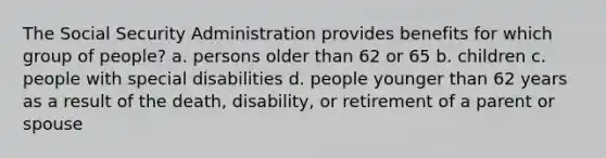 The Social Security Administration provides benefits for which group of people? a. persons older than 62 or 65 b. children c. people with special disabilities d. people younger than 62 years as a result of the death, disability, or retirement of a parent or spouse